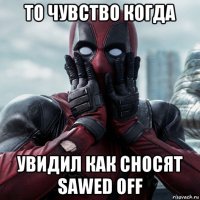 то чувство когда увидил как сносят sawed off