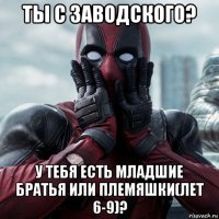 ты с заводского? у тебя есть младшие братья или племяшки(лет 6-9)?