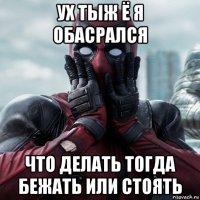 ух тыж ё я обасрался что делать тогда бежать или стоять