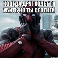 коогда друг хочет тя убить,но ты селтней 