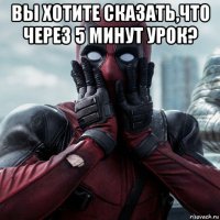 вы хотите сказать,что через 5 минут урок? 