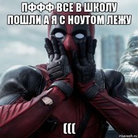 пффф все в школу пошли а я с ноутом лежу (((