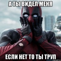 а ты видел меня если нет то ты труп