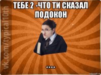 тебе 2 -что ти сказал подокон ****