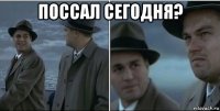 поссал сегодня? 