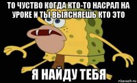 то чуство когда кто-то насрал на уроке и ты выясняешь кто это я найду тебя