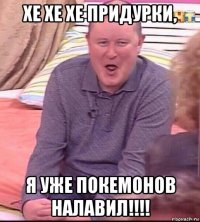 хе хе хе придурки, я уже покемонов налавил!!!!