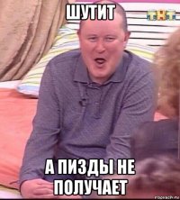 шутит а пизды не получает