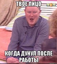 твое лицо когда дунул после работы