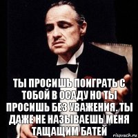 ты просишь поиграть с тобой в осаду но ты просишь без уважения. ты даже не называешь меня тащащим батей