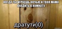 когда ты играешь ночью и твоя мама входить в комнату 