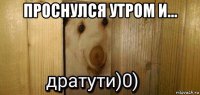 проснулся утром и... 