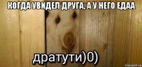 когда увидел друга, а у него едаа 