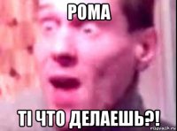 рома ті что делаешь?!