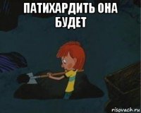 патихардить она будет 