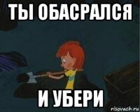 ты обасрался и убери