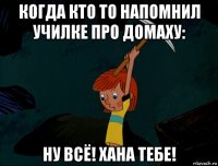 когда кто то напомнил училке про домаху: ну всё! хана тебе!