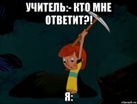 учитель:- кто мне ответит?! я: