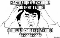 настоящий мужик не смотрит телик! я пошёл смотреть кино! ??????????