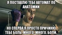 я поставлю тебе автомат по анатомии но сперва я просто причиню тебе боль. много. много. боли.