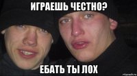 играешь честно? ебать ты лох