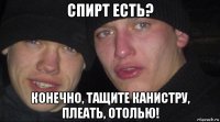 спирт есть? конечно, тащите канистру, плеать, отолью!