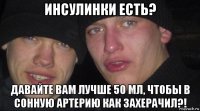 инсулинки есть? давайте вам лучше 50 мл, чтобы в сонную артерию как захерачил?!