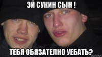 эй сукин сын ! тебя обязателно уебать?