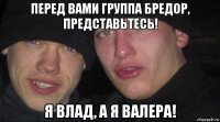 перед вами группа бредор, представьтесь! я влад, а я валера!