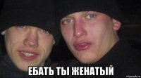  ебать ты женатый