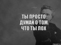 Ты просто думай о том что ты лох