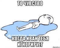 то чувство когда иван тебя игнорирует