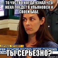 то чуство,когда узнал что жека поедет в ульяновск к своей бабе. ты серьезно?