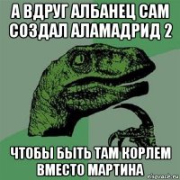 а вдруг албанец сам создал аламадрид 2 чтобы быть там корлем вместо мартина