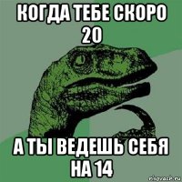 когда тебе скоро 20 а ты ведешь себя на 14