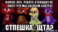 фокси : псс , ребята ,степашка не знает что мы сделаем завтра стпешка : щта?