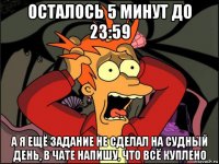 осталось 5 минут до 23:59 а я ещё задание не сделал на судный день, в чате напишу, что всё куплено