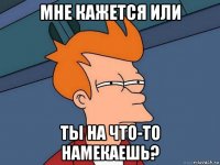 мне кажется или ты на что-то намекаешь?