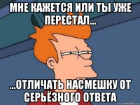 мне кажется или ты уже перестал... ...отличать насмешку от серьёзного ответа