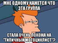 мне одному кажется что эта группа стала очень похожа на "типичный мотоциклист"?