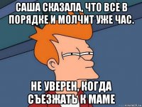 саша сказала, что все в порядке и молчит уже час. не уверен, когда съезжать к маме