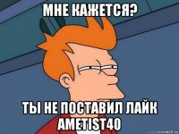 мне кажется? ты не поставил лайк ametist40