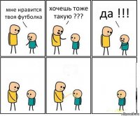 мне нравится твоя футболка хочешь тоже такую ??? да !!!