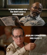 в газетах пишут что The Deb1l сосет у ноныча хуй даун,он с рождения ему сосет=)