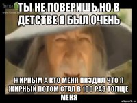 ты не поверишь но в детстве я был очень жирным а кто меня пиздил что я жирный потом стал в 100 раз толще меня