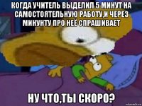 когда учитель выделил 5 минут на самостоятельную работу,и через минунту про неё спрашивает ну что,ты скоро?