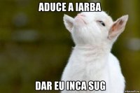 aduce a iarba dar eu inca sug