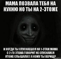 мама позвала тебя на кухню но ты на 2-этоже и когда ты спускаешся на 1-этаж мама с 2-го этажа говорит не спускайся ятоже слышала!!! а кому ты вериш?