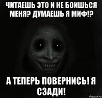 читаешь это и не боишься меня? думаешь я миф!? а теперь повернись! я сзади!