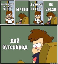 диппер я тебе бутерброд принесла и что я ухожу от тебя не уходи дай бутерброд